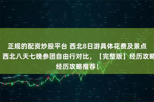 正规的配资炒股平台 西北8日游具体花费及景点介绍！西北八天七晚参团自由行对比，【完整版】经历攻略推荐！