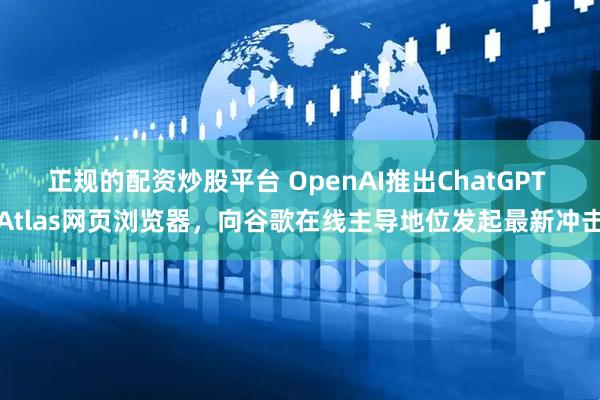 正规的配资炒股平台 OpenAI推出ChatGPT Atlas网页浏览器，向谷歌在线主导地位发起最新冲击