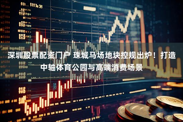 深圳股票配资门户 珠城马场地块控规出炉！打造中轴体育公园与高端消费场景