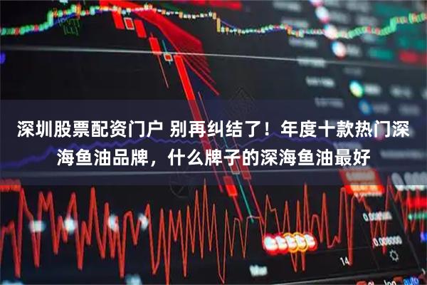 深圳股票配资门户 别再纠结了！年度十款热门深海鱼油品牌，什么牌子的深海鱼油最好