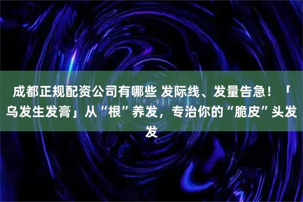 成都正规配资公司有哪些 发际线、发量告急！「乌发生发膏」从“根”养发，专治你的“脆皮”头发