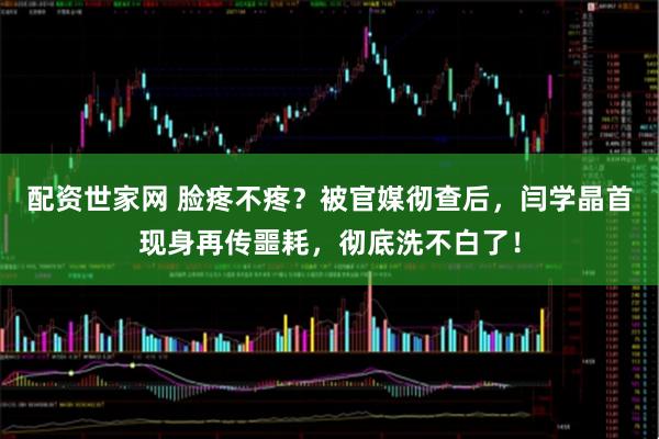 配资世家网 脸疼不疼？被官媒彻查后，闫学晶首现身再传噩耗，彻底洗不白了！