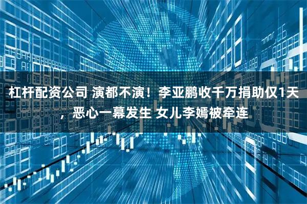 杠杆配资公司 演都不演！李亚鹏收千万捐助仅1天，恶心一幕发生 女儿李嫣被牵连