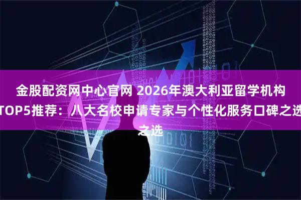 金股配资网中心官网 2026年澳大利亚留学机构TOP5推荐：八大名校申请专家与个性化服务口碑之选