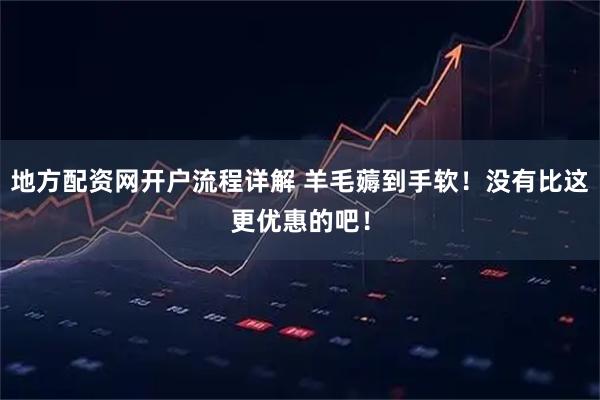 地方配资网开户流程详解 羊毛薅到手软！没有比这更优惠的吧！