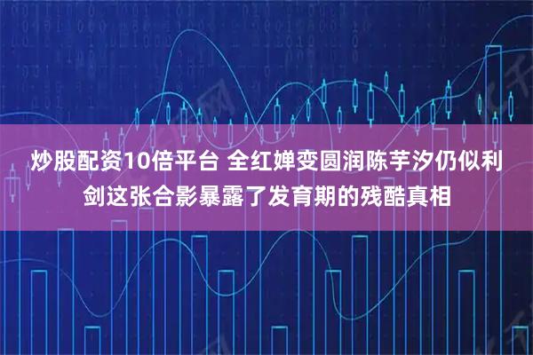 炒股配资10倍平台 全红婵变圆润陈芋汐仍似利剑这张合影暴露了发育期的残酷真相