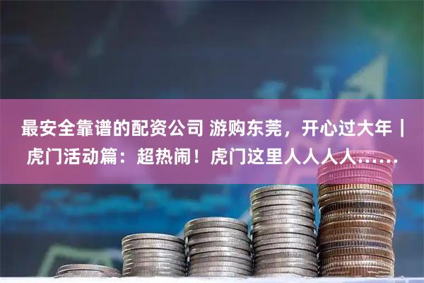 最安全靠谱的配资公司 游购东莞，开心过大年｜虎门活动篇：超热闹！虎门这里人人人人……