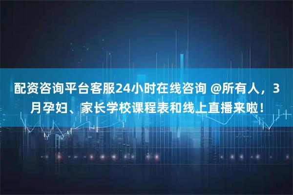 配资咨询平台客服24小时在线咨询 @所有人，3月孕妇、家长学校课程表和线上直播来啦！