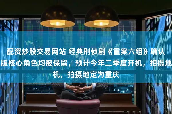 配资炒股交易网站 经典刑侦剧《重案六组》确认翻拍：原版核心角色均被保留，预计今年二季度开机，拍摄地定为重庆