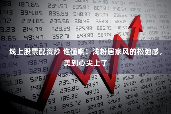 线上股票配资炒 谁懂啊！浅粉居家风的松弛感，美到心尖上了