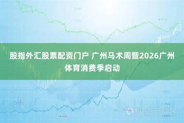 股指外汇股票配资门户 广州马术周暨2026广州体育消费季启动