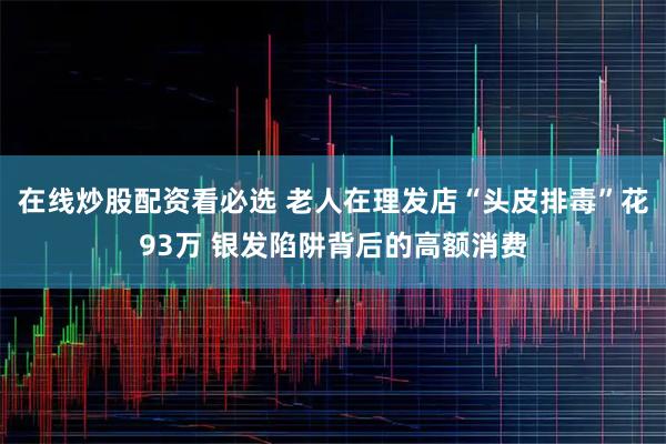 在线炒股配资看必选 老人在理发店“头皮排毒”花93万 银发陷阱背后的高额消费