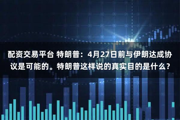 配资交易平台 特朗普：4月27日前与伊朗达成协议是可能的。特朗普这样说的真实目的是什么？