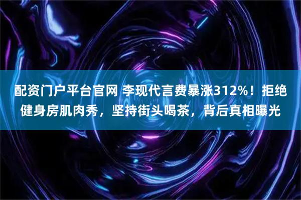 配资门户平台官网 李现代言费暴涨312%！拒绝健身房肌肉秀，坚持街头喝茶，背后真相曝光