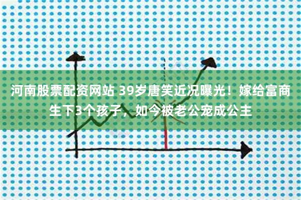 河南股票配资网站 39岁唐笑近况曝光！嫁给富商生下3个孩子，如今被老公宠成公主
