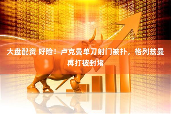 大盘配资 好险！卢克曼单刀射门被扑，格列兹曼再打被封堵