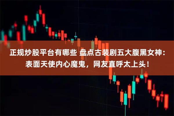 正规炒股平台有哪些 盘点古装剧五大腹黑女神：表面天使内心魔鬼，网友直呼太上头！