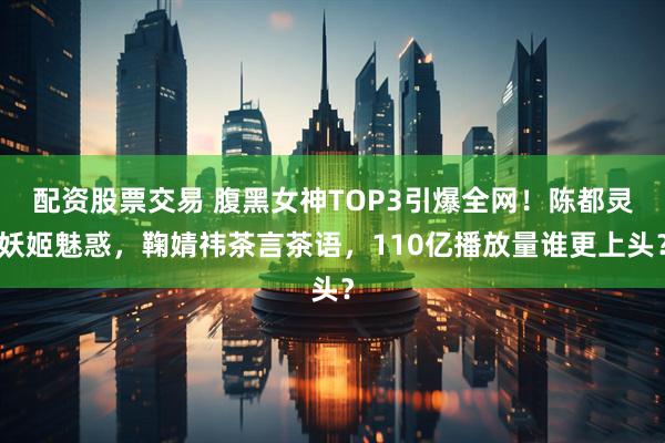 配资股票交易 腹黑女神TOP3引爆全网！陈都灵妖姬魅惑，鞠婧祎茶言茶语，110亿播放量谁更上头？