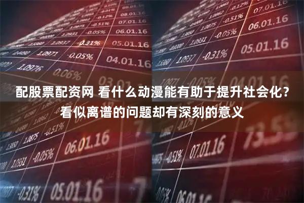 配股票配资网 看什么动漫能有助于提升社会化？看似离谱的问题却有深刻的意义